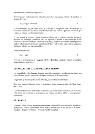 para el mismo cambio de temperatura,
Al reemplazar- en la diferencial total, Ecuación 4.34, la energía interna y la entalpía en
función del calor:
2 1' 'd q dq Pdv vdP= + + 4-3
y, evidentemente, d'q2 es mayor que d'q1 o sea que la energía en forma de calor que es
necesario suministrar es mayor cuando el proceso se realiza a presión constante que
cuando se efectúa a volumen constante.
El caso general se presenta cuando tanto la presión como el volumen cambian durante el
proceso; sin embargo, cuando se trata de líquidos y sólidos se encuentra que si los
cambios de presión son bajos (menores de 5 atm) y cambios moderados de temperatura
(debido a la dilatación térmica), los términos P dv y v dP tienden a cero porque, además,
líquidos y sólidos son incompresibles.
En estas condiciones:
2 1' 'd q dq= 4-4
Y de ahí se concluye que cp = cv para sólidos y liquidos, siempre y cuando se cumplas
las condiciones anteriores.
4.2 CAPACIDADES CALORÍDFICAS DE LÍQUIDOS.
Las capacidades caloríficas de líquidos, a presión constante y a volumen constante, son
esencialmente iguales y dependen fundamentalmente de la temperatura.
En general, cp de un líquido es más alto el cp del sólido correspondiente.
Solo unos cuantos líquidos, como el amoniaco, tienen una capacidad calorífica mayor
que el agua.
La capacidad calorífica de líquidos se presenta, en la mayoría de los casos, en base masa
y la forma de presentar la información se efectúa mediante tablas , nomogramas y
ecuaciones.
4.2.1 TABLAS.
La tabla 4.13 da valores puntuales para la capacidad calorífica de sustancias orgánicas e
inorgánicas. Ella es un resumen de las Tablas presentadas en los textos de Watson –
Hougen – Ragarz y Williams – Johnson (ver bibliografía).
 
