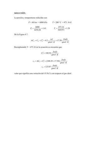 SOLUCIÓN:
La presión y temperaturas reducidas son:
P = 60 bar = 6000 kPa T = 200 °C = 473 .16 K
6000
1.41
4256.68
rP = =
473.16
1.28
369.971
rT = =
De la Figura 4.7:
0
4.2 17.58P P P
cal Joule
C C C
gmol K gmol K
∆ = − = =
⋅ ⋅
Reemplazando T = 473.16 en la ecuación se encuentra que:
0
108.92P
Joule
C
gmol K
=
⋅
( )0
108.29 17.58P P P
Joule
c C C
gmol K
= ∆ + = +
⋅
125.87P
Joule
c
gmol K
=
⋅
valor que significa una variación del 15.56 % con respecto al gas ideal.
 