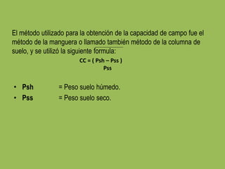 El método utilizado para la obtención de la capacidad de campo fue el
método de la manguera o llamado también método de la columna de
suelo, y se utilizó la siguiente formula:
CC = ( Psh – Pss )
Pss
• Psh = Peso suelo húmedo.
• Pss = Peso suelo seco.
 