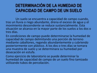 DETERMINACIÓN DE LA HUMEDAD DE
CAPACIDAD DE CAMPO DE UN SUELO
Un suelo se encuentra a capacidad de campo cuando,
tras un lluvia o riego abundante, drena el exceso de agua y el
movimiento descendente se reduce sustancialmente. Esta
situación se alcanza en la mayor parte de los suelos a los dos o
tres días.
En condiciones de campo puede determinarse la humedad de
capacidad de campo delimitando una porción de terreno
mediante caballones, regando abundantemente y cubriendo
posteriormente con plástico. A los dos o tres días se tomara
una muestra de suelo y se determinara su humedad por
desecación en estufa.
Como ejercicio de laboratorio se puede determinar la
humedad de capacidad de campo de un suelo fino tamizado
utilizando tubos de percolación.
 