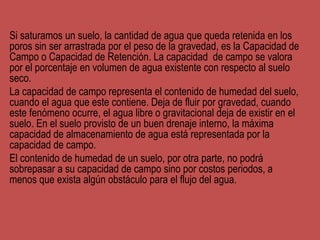 Si saturamos un suelo, la cantidad de agua que queda retenida en los
poros sin ser arrastrada por el peso de la gravedad, es la Capacidad de
Campo o Capacidad de Retención. La capacidad de campo se valora
por el porcentaje en volumen de agua existente con respecto al suelo
seco.
La capacidad de campo representa el contenido de humedad del suelo,
cuando el agua que este contiene. Deja de fluir por gravedad, cuando
este fenómeno ocurre, el agua libre o gravitacional deja de existir en el
suelo. En el suelo provisto de un buen drenaje interno, la máxima
capacidad de almacenamiento de agua está representada por la
capacidad de campo.
El contenido de humedad de un suelo, por otra parte, no podrá
sobrepasar a su capacidad de campo sino por costos periodos, a
menos que exista algún obstáculo para el flujo del agua.
 