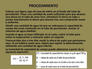 PROCEDIMIENTO
Colocar una ligera capa de lana de vidrio en el fondo del tubo de
percolación. Pesar una cantidad de suelo suficiente para que alcance
una altura en el tubo de unos 5cm. introducir la tierra en tubo y
anotar exactamente la altura que alcanza tras una compresión suave
y uniforme.
Añadir una cantidad de agua tal que no sobrepase la capacidad de
campo del suelo contenido en el tubo de percolación. Anotar el
volumen de agua añadido.
Cuando el agua se haya infiltrado en el suelo, cubrir el tubo para
evitar la evaporación y colocarlo sobre un soporte.
Transcurridos dos o tres días medir la altura de suelo que permanece
seco. Si no hubiera suelo seco, habría que repetir la determinación
utilizando una cantidad de agua inferior.
La humedad de capacidad de campo puede obtenerse a partir de la
siguiente expresión:
 