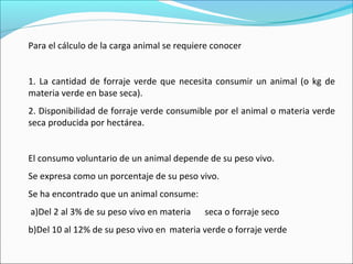 Para el cálculo de la carga animal se requiere conocer
1. La cantidad de forraje verde que necesita consumir un animal (o kg de
materia verde en base seca).
2. Disponibilidad de forraje verde consumible por el animal o materia verde
seca producida por hectárea.
El consumo voluntario de un animal depende de su peso vivo.
Se expresa como un porcentaje de su peso vivo.
Se ha encontrado que un animal consume:
a)Del 2 al 3% de su peso vivo en materia seca o forraje seco
b)Del 10 al 12% de su peso vivo en materia verde o forraje verde
 