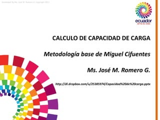 Developed by Ms. José M. Romero G. Copyright 2011
CALCULO DE CAPACIDAD DE CARGA
Metodología base de Miguel Cifuentes
Ms. José M. Romero G.
http://dl.dropbox.com/u/25385974/Capacidad%20de%20carga.pptx
 