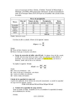 marzo en la parroquia de Manú. Además, el Instituto Nacional de Meteorología e
Hidrología ( INAMHI, 2008) proporcionó información de datos de precipitación
(mm) de la Parroquia Manú (2014-2019) por ser la localidad más cercana al área
de estudio.
Meses de precipitación
Meses
Días del
mes
Número de días
con precipitación
Precipitación
máxima en 24 hrs.
Horas
limitantes
Noviembre 30 23 16.0 368
Diciembre 31 20 12.9 258
Enero 30 20 18.5 370
Febrero 28 25 23.3 582.5
marzo 31 25 26.8 670
TOTAL 2248.58
Fuente: Elaboración propia.
Con base en ello se calculó el factor de la siguiente manera:
𝑭𝑪𝒑𝒓𝒆 = 𝟏 −
𝒉𝒍
𝒉𝒕
Donde:
hl= Horas de lluvia limitante por año
ht=Horas al año que el atractivo está abierto
e. Factor de corrección de brillo solar (FCsol): En algunas horas del día, cuando
el brillo del sol es muy fuerte las visitas a sitios sin cobertura resultan difíciles o
incómodas. En el caso específico del sendero en Cerro de Arcos, este factor es
limitante, donde toda la ruta es sin cobertura.
Se emplea la siguiente fórmula:
𝑭𝑪𝒔𝒐𝒍 = 𝟏 −
𝒉𝒔𝒍
𝒉𝒕
×
𝒎𝒔
𝒎𝒕
Donde:
hsl = horas de sol limitantes / año
ht = horas al año que el monumento está abierto
ms = metros de sendero sin cobertura
mt = metros totales del Sendero
Calculo de la capacidad de carga real
A partir de la aplicación de los factores de corrección mencionados se calculó la capacidad
de carga real de la siguiente manera:
CCR= CCF (FCsoc*FCero*FCacc*FCpre*FCsol)
3. Calculo de la capacidad de carga efectiva
Toma en cuenta el Límite Aceptable de Uso, al considerar la capacidad de manejo
de la administración del área
Formula:
CCE= CCR*CM
 