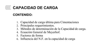 1. Capacidad de carga última para Cimentaciones
2. Principales requerimientos.
3. Métodos de determinación de la Capacidad de carga.
4. Ecuación General de Meyerhof.
5. Factores de forma
6. Influencia del N.F. en la capacidad de carga
CAPACIDAD DE CARGA
CONTENIDO: