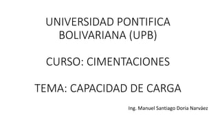 UNIVERSIDAD PONTIFICA
BOLIVARIANA (UPB)
CURSO: CIMENTACIONES
TEMA: CAPACIDAD DE CARGA
Ing. Manuel Santiago Doria Narváez
 