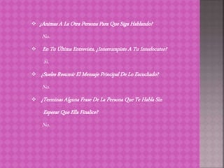  ¿Animas A La Otra Persona Para Que Siga Hablando?
No.
 En Tu Última Entrevista, ¿Interrumpiste A Tu Interlocutor?
Si.
 ¿Sueles Resumir El Mensaje Principal De Lo Escuchado?
No.
 ¿Terminas Alguna Frase De La Persona Que Te Habla Sin
Esperar Que Ella Finalice?
No.
 
