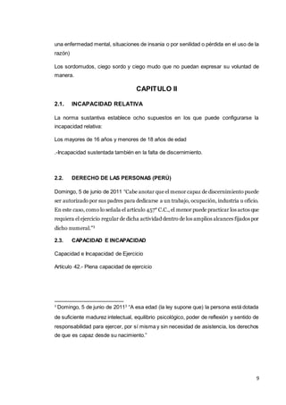 9
una enfermedad mental, situaciones de insania o por senilidad o pérdida en el uso de la
razón)
Los sordomudos, ciego sordo y ciego mudo que no puedan expresar su voluntad de
manera.
CAPITULO II
2.1. INCAPACIDAD RELATIVA
La norma sustantiva establece ocho supuestos en los que puede configurarse la
incapacidad relativa:
Los mayores de 16 años y menores de 18 años de edad
.-Incapacidad sustentada también en la falta de discernimiento.
2.2. DERECHO DE LAS PERSONAS (PERÚ)
Domingo, 5 de junio de 2011 “Cabe anotar que el menor capaz de discernimiento puede
ser autorizado por sus padres para dedicarse a un trabajo, ocupación, industria u oficio.
En este caso, como lo señala el artículo 457° C.C., el menor puede practicar los actos que
requiera el ejercicio regular de dicha actividad dentro de los amplios alcances fijados por
dicho numeral.”3
2.3. CAPACIDAD E INCAPACIDAD
Capacidad e Incapacidad de Ejercicio
Artículo 42.- Plena capacidad de ejercicio
3
Domingo, 5 de junio de 20113
“A esa edad (la ley supone que) la persona está dotada
de suficiente madurez intelectual, equilibrio psicológico, poder de reflexión y sentido de
responsabilidad para ejercer, por sí misma y sin necesidad de asistencia, los derechos
de que es capaz desde su nacimiento.”
 