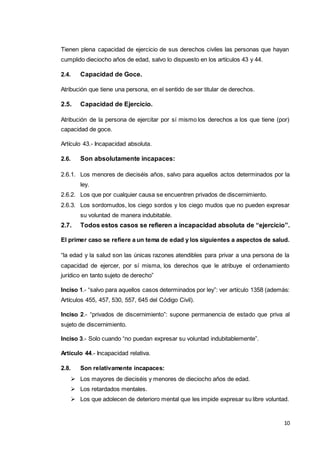 10
Tienen plena capacidad de ejercicio de sus derechos civiles las personas que hayan
cumplido dieciocho años de edad, salvo lo dispuesto en los artículos 43 y 44.
2.4. Capacidad de Goce.
Atribución que tiene una persona, en el sentido de ser titular de derechos.
2.5. Capacidad de Ejercicio.
Atribución de la persona de ejercitar por sí mismo los derechos a los que tiene (por)
capacidad de goce.
Artículo 43.- Incapacidad absoluta.
2.6. Son absolutamente incapaces:
2.6.1. Los menores de dieciséis años, salvo para aquellos actos determinados por la
ley.
2.6.2. Los que por cualquier causa se encuentren privados de discernimiento.
2.6.3. Los sordomudos, los ciego sordos y los ciego mudos que no pueden expresar
su voluntad de manera indubitable.
2.7. Todos estos casos se refieren a incapacidad absoluta de “ejercicio”.
El primer caso se refiere a un tema de edad y los siguientes a aspectos de salud.
“la edad y la salud son las únicas razones atendibles para privar a una persona de la
capacidad de ejercer, por sí misma, los derechos que le atribuye el ordenamiento
jurídico en tanto sujeto de derecho”
Inciso 1.- “salvo para aquellos casos determinados por ley”: ver artículo 1358 (además:
Artículos 455, 457, 530, 557, 645 del Código Civil).
Inciso 2.- “privados de discernimiento”: supone permanencia de estado que priva al
sujeto de discernimiento.
Inciso 3.- Solo cuando “no puedan expresar su voluntad indubitablemente”.
Artículo 44.- Incapacidad relativa.
2.8. Son relativamente incapaces:
 Los mayores de dieciséis y menores de dieciocho años de edad.
 Los retardados mentales.
 Los que adolecen de deterioro mental que les impide expresar su libre voluntad.
 