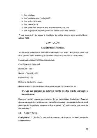 11
 Los pródigos.
 Los que incurren en mala gestión.
 Los ebrios habituales.
 Los toxicómanos.
 Los que sufren pena que lleva anexa la interdicción civil.
 Los mayores de dieciséis y menores de dieciocho años de edad.
A este grupo la ley les otorga la posibilidad de realizar determinados actos jurídicos:
Artículo 1358.
CAPITULO III
Los retardados mentales.
“Su desarrollo intelectual es deficitario en relación con su edad. La capacidad intelectual
de la persona se ha detenido y no ha evolucionado en consonancia con su edad.”
Escala para establecer el cociente intelectual.
EstadoCociente Intelectual
Normal,90 – 109
Normal – Torpe.80 – 89
Fronterizo.70 – 79
Deficiente Mental.69 o menos.
Ojo: el retardado mental no está usualmente privado del discernimiento.
3.1. Los que adolecen de deterioro mental que les impide expresar su
libre voluntad.
Deterioro mental: proceso degenerativo de las capacidades intelectivas. Tuvieron
alguna vez condición mental normal y han sufrido deterioro, menoscabo de la misma, al
punto que les imposibilita expresar su libre voluntad. “NO está privada totalmente de
discernimiento”
3.2. Los pródigos.
Prodigalidad: 1. f. Profusión, desperdicio, consumo de la propia hacienda, gastando
excesivamente.
 