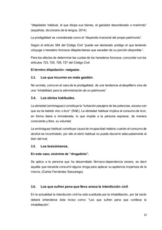 12
“dilapidador habitual, el que disipa sus bienes, el gastador desordenado o manirroto”
(española, diccionario de la lengua, 2014)
La prodigalidad es considerada como el “dispendio irracional del propio patrimonio”.
Según el artículo 584 del Código Civil “puede ser declarado pródigo el que teniendo
cónyuge o heredero forzosos dilapida bienes que exceden de su porción disponible.”.
Para los efectos de determinar las cuotas de los herederos forzosos, concordar con los
artículos 723, 725, 726, 727 del Código Civil.
El término dilapidación: malgastar.
3.3. Los que incurren en mala gestión.
No se trata, como en el caso de la prodigalidad, de una tendencia al despilfarro sino de
una “inhabilidad para la administración de un patrimonio”
3.4. Los ebrios habituales.
La ebriedad (embriaguez) constituye la “turbación pasajera de las potencias, exceso con
que se ha bebido vino o licor” (RAE). La ebriedad habitual implica el consumo de licor,
en forma diaria e inmoderada, lo que impide a la persona expresar, de manera
consciente y libre, su voluntad.
La embriaguez habitual constituye causa de incapacidad relativa cuando el consumo de
alcohol es incontrolado, por ello el ebrio habitual no puede discernir adecuadamente el
bien del mal.
3.5. Los toxicómanos.
En este caso, sinónimo de “drogadicto”.
Se aplica a la persona que ha desarrollado fármaco-dependencia severa, es decir
aquélla que necesita consumir alguna droga para aplacar su apetencia imperiosa de la
misma. (Carlos Fernández Sessarego)
3.6. Los que sufren pena que lleva anexa la interdicción civil.
En la actualidad la interdicción civil ha sido sustituida por la inhabilitación, por tal razón
deberá entenderse éste inciso como: “Los que sufren pena que conlleva la
inhabilitación”.
 
