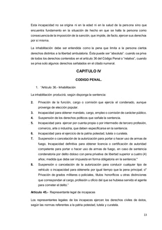13
Esta incapacidad no se origina ni en la edad ni en la salud de la persona sino que
encuentra fundamento en la situación de hecho en que se halla la persona como
consecuenciade la imposición de la sanción, que impide, de facto, ejercer sus derechos
por sí misma.
La inhabilitación debe ser entendida como la pena que limita a la persona ciertos
derechos distintos a la libertad ambulatoria. Ésta puede ser “absoluta”: cuando se priva
de todos los derechos contenidos en el artículo 36 del Código Penal o “relativa”, cuando
se priva solo algunos derechos señalados en el citado numeral.
CAPITULO IV
CODIGO PENAL.
1. “Artículo 36.- Inhabilitación
La inhabilitación producirá, según disponga la sentencia:
2. Privación de la función, cargo o comisión que ejercía el condenado, aunque
provenga de elección popular.
3. Incapacidad para obtener mandato, cargo, empleo o comisión de carácter público.
4. Suspensión de los derechos políticos que señale la sentencia.
5. Incapacidad para ejercer por cuenta propia o por intermedio de tercero profesión,
comercio, arte o industria, que deben especificarse en la sentencia.
6. Incapacidad para el ejercicio de la patria potestad, tutela o curatela.
7. Suspensión o cancelación de la autorización para portar o hacer uso de armas de
fuego. Incapacidad definitiva para obtener licencia o certificación de autoridad
competente para portar o hacer uso de armas de fuego, en caso de sentencia
condenatoria por delito doloso con pena privativa de libertad superior a cuatro (4)
años; medida que debe ser impuesta en forma obligatoria en la sentencia."
8. Suspensión o cancelación de la autorización para conducir cualquier tipo de
vehículo o incapacidad para obtenerla por igual tiempo que la pena principal; o"
Privación de grados militares o policiales, títulos honoríficos u otras distinciones
que correspondan al cargo, profesión u oficio del que se hubiese servido el agente
para cometer el delito.”
Artículo 45.- Representante legal de incapaces
Los representantes legales de los incapaces ejercen los derechos civiles de éstos,
según las normas referentes a la patria potestad, tutela y curatela.
 