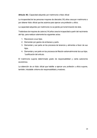 14
Artículo 46.- Capacidad adquirida por matrimonio o título oficial
La incapacidad de las personas mayores de dieciséis (16) años cesa por matrimonio o
por obtener título oficial que les autorice para ejercer una profesión u oficio.
La capacidad adquirida por matrimonio no se pierde por la terminación de éste.
Tratándose de mayores de catorce (14) años cesa la incapacidad a partir del nacimiento
del hijo, para realizar solamente los siguientes actos:
1. Reconocer a sus hijos.
2. Demandar por gastos de embarazo y parto.
3. Demandar y ser parte en los procesos de tenencia y alimentos a favor de sus
hijos.
4. Demandar y ser parte en los procesos de filiación extramatrimonial de sus hijos.
“Justificación del artículo.
El matrimonio supone determinado grado de responsabilidad y cierta autonomía
económica.
La obtención de un título oficial que habilite a ejercer una profesión u oficio supone,
también, indudable síntoma de responsabilidad y madurez.
 