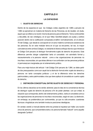 15
CAPITULO V
LA CAPACIDAD
1. SUJETO DE DERECHO
Dentro de los aspectos en que los Códigos civiles argentino de 1,869 y peruano de
1,984 se aproximan en materia de Derecho de las Personas, es de resaltar, sin duda,
aquel que se refiere a la noción misma de persona para el Derecho. Tema controvertido
y discutible, de raíz ontológica, en el que Vélez Sarsfield adoptó una audaz y señera
posición dentro de la codificación comparada al definir normativamente, en el artículo
70 del Código, que desde la concepción en el seno materno comienza la existencia de
las personas. Es en este medular tema en el que se encuentra, tal vez, la mayor
coincidencia entre ambos Códigos, no obstante el diverso enfoque técnico que introduce
el Código Civil peruano al distinguir formalmente sujeto de derecho de persona. Esta
diferencia permite otorgar subjetividad tanto al concebido -sin asimilarlo formal y
necesariamente a la persona natural- como a las organizaciones de personas no
inscritas o reconocidas,sin que éstas últimas ni se confundan con las personas jurídicas
ni permanezcan marginadas por el ordenamiento jurídico.
Para una mejor lectura del artículo 1 del Código Civil peruano de 1,984, se debe partir
de dos presupuestos como son aquél de la distinción formal entre sujeto de derecho y
persona -en tanto conceptos jurídicos- y el de la diferencia entre los derechos
patrimoniales y extra patrimoniales a los que tiene aptitud el concebido en cuanto sujeto
de derecho.
2. DISTINCIÓN CONCEPTUAL ENTRE SUJETO DE DERECHO Y PERSONA.
En los últimos decenios se ha venido abriendo paso la idea de la conveniencia técnica
de distinguir sujeto de derecho de persona a fin de poder plantear, con pul cridad, la
situación que corresponde, dentro del ordenamiento jurídico, tanto al concebido como a
las organizaciones de personas no inscritas o reconocidas, según el caso. La distinción,
sin embargo, es problemática por controvertida, ya que no sólo envuelve cuestiones
técnicas o lingüísticas sino también involucra posiciones ideológicas.
En verdad, existió a menudo latente entre los juristas la inquietud por hallar una noción
única de persona, que comprendiera tanto a la persona llamada "natural" como aquella
designada "jurídica".
 