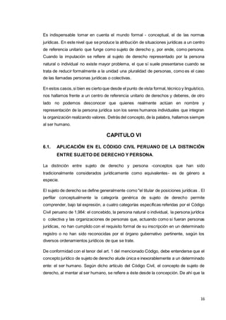 16
Es indispensable tomar en cuenta el mundo formal - conceptual, el de las normas
jurídicas. En este nivel que se produce la atribución de situaciones jurídicas a un centro
de referencia unitario que funge como sujeto de derecho y, por ende, como persona.
Cuando la imputación se refiere al sujeto de derecho representado por la persona
natural o individual no existe mayor problema, el que sí suele presentarse cuando se
trata de reducir formalmente a la unidad una pluralidad de personas, como es el caso
de las llamadas personas jurídicas o colectivas.
En estos casos,si bien es cierto que desde el punto de vista formal, técnico y linguístico,
nos hallamos frente a un centro de referencia unitario de derechos y deberes, de otro
lado no podemos desconocer que quienes realmente actúan en nombre y
representación de la persona jurídica son los seres humanos individuales que integran
la organización realizando valores. Detrás del concepto, de la palabra, hallamos siempre
al ser humano.
CAPITULO VI
6.1. APLICACIÓN EN EL CÓDIGO CIVIL PERUANO DE LA DISTINCIÓN
ENTRE SUJETO DE DERECHO Y PERSONA.
La distinción entre sujeto de derecho y persona -conceptos que han sido
tradicionalmente considerados jurídicamente como equivalentes- es de género a
especie.
El sujeto de derecho se define generalmente como "el titular de posiciones jurídicas . El
perfilar conceptualmente la categoría genérica de sujeto de derecho permite
comprender, bajo tal expresión, a cuatro categorías específicas referidas por el Código
Civil peruano de 1,984: el concebido, la persona natural o individual, la persona jurídica
o colectiva y las organizaciones de personas que, actuando como si fueran personas
jurídicas, no han cumplido con el requisito formal de su inscripción en un determinado
registro o no han sido reconocidas por el órgano gubernativo pertinente, según los
diversos ordenamientos jurídicos de que se trate.
De conformidad con el tenor del art. 1 del mencionado Código, debe entenderse que el
concepto jurídico de sujeto de derecho alude única e inexorablemente a un determinado
ente: el ser humano. Según dicho artículo del Código Civil, el concepto de sujeto de
derecho, al mentar al ser humano, se refiere a éste desde la concepción. De ahí que la
 