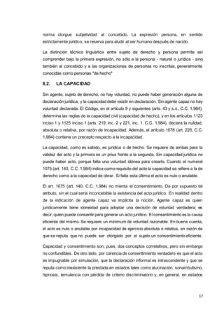 17
norma otorgue subjetividad al concebido. La expresión persona, en sentido
estrictamente jurídico, se reserva para aludir al ser humano después de nacido.
La distinción técnico linguística entre sujeto de derecho y persona permite así
comprender bajo la primera expresión, no sólo a la persona - natural o jurídica - sino
también al concebido y a las organizaciones de personas no inscritas, generalmente
conocidas como personas "de hecho"
6.2. LA CAPACIDAD
Sin agente, sujeto de derecho, no hay voluntad, no puede haber generación alguna de
declaración jurídica; y la capacidad debe existir en declaración. Sin agente capaz no hay
voluntad declarada. El Código, en el artículo 9 y siguientes (arts. 43 y s.s., C.C. 1,984),
determina las reglas de la capacidad civil (capacidad de hecho), y en los artículos 1123
inciso 1 y 1125 inciso 1 (arts. 219, inc. 2 y 221, inc. 1. C.C. 1,984), declara la nulidad,
absoluta o relativa, por razón de incapacidad. Además, el artículo 1078 (art. 226, C.C.
1,984) contiene un precepto respecto a la incapacidad.
La capacidad, como es sabido, es jurídica o de hecho. Se requiere de ambas para la
validez del acto y la primera es un prius frente a la segunda. Sin capacidad jurídica no
puede haber acto, porque falta una voluntad idónea para crearlo. Cuando el numeral
1075 (art. 140, C.C. 1,984) indica como requisito del acto la capacidad se refiere a la de
derecho como a la capacidad de obrar. Si falta esta última el acto es nulo o anulable.
El art. 1075 (art. 140, C.C. 1,984) no mienta el consentimiento. Da por supuesto tal
atributo, sin el cual sería inconcebible la existencia del acto jurídico. En realidad dentro
de la indicación de agente capaz va implícita la noción. Agente capaz es quien
jurídicamente tiene idoneidad para adoptar una decisión de voluntad verdadera; es
decir, quien puede consentir para generar un acto jurídico. El consentimiento es la causa
eficiente del mismo. Se requiere un mínimum de voluntad razonable. En buena cuenta,
el acto es nulo o anulable por incapacidad de ejercicio absoluta o relativa, en razón de
que se reputa que no puede ser otorgado por el sujeto un consentimiento eficiente.
Capacidad y consentimiento son, pues, dos conceptos correlativos, pero sin embargo
no confundibles. De otro lado, por carencia de consentimiento verdadero es que el acto
es impugnable por simulación, que la declaración informal es intrascendente y que se
reputa como inexistente la prestada en estados tales como alucinación, sonambulismo,
hipnosis, temulencia con pérdida de criterio discriminatorio y, en general, en estados
 