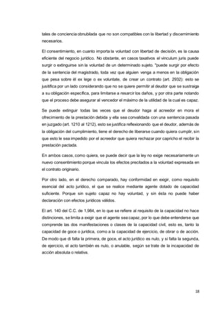 18
tales de conciencia obnubilada que no son compatibles con la libertad y discernimiento
necesarios.
El consentimiento, en cuanto importa la voluntad con libertad de decisión, es la causa
eficiente del negocio jurídico. No obstante, en casos taxativos el vinculum juris puede
surgir o extinguirse sin la voluntad de un determinado sujeto. "puede surgir por efecto
de la sentencia del magistrado, toda vez que alguien venga a menos en la obligación
que pesa sobre él ex lege o ex voluntate, de crear un contrato (art. 2932): esto se
jusitifica por un lado considerando que no se quiere permitir al deudor que se sustraiga
a su obligación específica, para limitarse a resarcir los daños, y por otra parte notando
que el proceso debe asegurar al vencedor el máximo de la utilidad de la cual es capaz.
Se puede extinguir todas las veces que el deudor haga al acreedor en mora el
ofrecimiento de la prestación debida y ella sea convalidada con una sentencia pasada
en juzgado (art. 1210 al 1212), esto se justifica reflexionando que el deudor, además de
la obligación del cumplimiento, tiene el derecho de liberarse cuando quiera cumplir, sin
que esto le sea impedido por el acreedor que quiera rechazar por capricho el recibir la
prestación pactada.
En ambos casos, como quiera, se puede decir que la ley no exige necesariamente un
nuevo consentimiento porque vincula los efectos precitados a la voluntad expresada en
el contrato originario.
Por otro lado, en el derecho comparado, hay conformidad en exigir, como requisito
esencial del acto jurídico, el que se realice mediante agente dotado de capacidad
suficiente. Porque sin sujeto capaz no hay voluntad, y sin ésta no puede haber
declaración con efectos jurídicos válidos.
El art. 140 del C.C. de 1,984, en lo que se refiere al requisito de la capacidad no hace
distinciones, se limita a exigir que el agente sea capaz, por lo que debe entenderse que
comprende las dos manifestaciones o clases de la capacidad civil, esto es, tanto la
capacidad de goce o jurídica, como a la capacidad de ejercicio, de obrar o de acción.
De modo que di falta la primera, de goce, el acto jurídico es nulo, y si falta la segunda,
de ejercicio, el acto también es nulo, o anulable, según se trate de la incapacidad de
acción absoluta o relativa.
 
