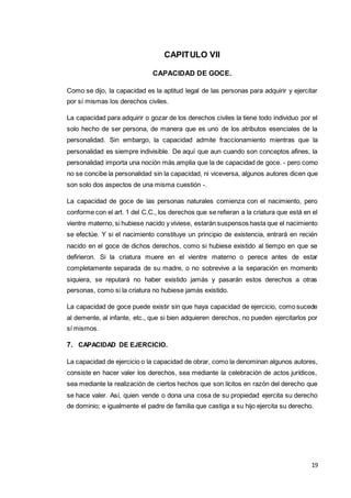 19
CAPITULO VII
CAPACIDAD DE GOCE.
Como se dijo, la capacidad es la aptitud legal de las personas para adquirir y ejercitar
por sí mismas los derechos civiles.
La capacidad para adquirir o gozar de los derechos civiles la tiene todo individuo por el
solo hecho de ser persona, de manera que es uno de los atributos esenciales de la
personalidad. Sin embargo, la capacidad admite fraccionamiento mientras que la
personalidad es siempre indivisible. De aquí que aun cuando son conceptos afines, la
personalidad importa una noción más amplia que la de capacidad de goce. - pero como
no se concibe la personalidad sin la capacidad, ni viceversa, algunos autores dicen que
son solo dos aspectos de una misma cuestión -.
La capacidad de goce de las personas naturales comienza con el nacimiento, pero
conforme con el art. 1 del C.C., los derechos que se refieran a la criatura que está en el
vientre materno, si hubiese nacido y viviese, estarán suspensos hasta que el nacimiento
se efectúe. Y si el nacimiento constituye un principio de existencia, entrará en recién
nacido en el goce de dichos derechos, como si hubiese existido al tiempo en que se
defirieron. Si la criatura muere en el vientre materno o perece antes de estar
completamente separada de su madre, o no sobrevive a la separación en momento
siquiera, se reputará no haber existido jamás y pasarán estos derechos a otras
personas, como si la criatura no hubiese jamás existido.
La capacidad de goce puede existir sin que haya capacidad de ejercicio, como sucede
al demente, al infante, etc., que si bien adquieren derechos, no pueden ejercitarlos por
sí mismos.
7. CAPACIDAD DE EJERCICIO.
La capacidad de ejercicio o la capacidad de obrar, como la denominan algunos autores,
consiste en hacer valer los derechos, sea mediante la celebración de actos jurídicos,
sea mediante la realización de ciertos hechos que son lícitos en razón del derecho que
se hace valer. Así, quien vende o dona una cosa de su propiedad ejercita su derecho
de dominio; e igualmente el padre de familia que castiga a su hijo ejercita su derecho.
 