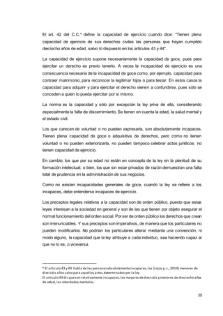 20
El art. 42 del C.C.4
define la capacidad de ejercicio cuando dice: "Tienen plena
capacidad de ejercicio de sus derechos civiles las personas que hayan cumplido
dieciocho años de edad, salvo lo dispuesto en los artículos 43 y 44".
La capacidad de ejercicio supone necesariamente la capacidad de goce, pues para
ejercitar un derecho es previo tenerlo. A veces la incapacidad de ejercicio es una
consecuencia necesaria de la incapacidad de goce como, por ejemplo, capacidad para
contraer matrimonio, para reconocer la legitimar hijos o para testar. En estos casos la
capacidad para adquirir y para ejercitar el derecho vienen a confundirse, pues sólo se
conceden a quien lo pueda ejercitar por si mismo.
La norma es la capacidad y sólo por excepción la ley priva de ella, considerando
especialmente la falta de discernimiento. Se tienen en cuenta la edad, la salud mental y
el estado civil.
Los que carecen de voluntad o no pueden expresarla, son absolutamente incapaces.
Tienen plena capacidad de goce o adquisitiva de derechos, pero como no tienen
voluntad o no pueden exteriorizarla, no pueden tampoco celebrar actos jurídicos: no
tienen capacidad de ejercicio.
En cambio, los que por su edad no están en concepto de la ley en la plenitud de su
formación intelectual; o bien, los que sin estar privados de razón demuestran una falta
total de prudencia en la administración de sus negocios.
Como no existen incapacidades generales de goce, cuando la ley se refiere a los
incapaces, debe entenderse incapaces de ejercicio.
Los preceptos legales relativos a la capacidad son de orden público, puesto que estas
leyes interesan a la sociedad en general y son de las que tienen por objeto asegurar el
normal funcionamiento del orden social. Porser de orden público los derechos que crean
son irrenunciables. Y sus preceptos son imperativos, de manera que los particulares no
pueden modificarlos. No podrían los particulares alterar mediante una convención, ni
modo alguno, la capacidad que la ley atribuye a cada individuo, sea haciendo capaz al
que no lo es, o viceversa.
4 El articulo 43 y 44 habla de las personasabsolutamenteincapaces,los (rojas p.c.,2014) menores de
dieciséis añossalvo paraaquellosactos determinados por la ley.
El articulo 44 dic queson relativamente incapaces,los mayores dedieciséis y menores de dieciocho años
de edad, los retardados mentales.
 