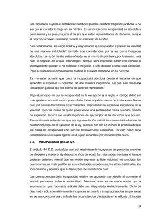 24
Los individuos sujetos a interdicción tampoco pueden celebrar negocios jurídicos a no
ser que el curador lo haga en su nombre. En estos casos la incapacidad es absoluta y
permanente y se presume juris et de jure que están imposibilitados de discernir, aunque
el negocio lo hayan celebrado durante un intervalo de lucidez.
"Los sordomudos, los ciego sordos y siego mudos que no pueden expresar su voluntad
de una manera indubitable" también son considerados por la ley como incapaces
absolutos. La razón de ello está señalada en el mismo dispositivo y, por lo mismo, será
nulo el negocio en el que intervengan, porque será imposible saber con certeza si
efectivamente quieren o no celebrar el negocio, o si lo desean con tal cual contenido.
Pero se subsana el inconveniente cuando el curador interviene en su nombre.
Es menester advertir que cesa la incapacidad absoluta desde el instante en que
aprenden a expresar su voluntad de una manera inequívoca, sin que sea necesaria
declaración judicial que les exima de hacerse representar.
Bajo el principio de que la incapacidad es la excepción a la regla, el código debió ser
más genérico en este inciso, pues olvida todos aquellos casos de limitaciones físicas
que, por causas transitorias o permanentes, imposibilitan la expresión inequívoca de la
voluntad. Son los casos de quien padeciendo una enfermedad física quedara privado
de expresión. Ocurre que están impedidos de ejercer por sí los derechos que poseen.
Personalmente entendemos que por argumentación a simili los casos citados habrán de
quedar incluidos en el supuesto de la ley, aunque con ello se vulnere la premisa de que
los casos de incapacidad sólo son los taxativamente señalados. En todo caso, debe
determinarse si el sujeto agente está sujeto a curatela por impedimento físico.
7.2. INCAPACIDAD RELATIVA
El artículo 44 C.C. puntualiza que son relativamente incapaces las personas mayores
de dieciséis y menores de dieciocho años de edad; los retardados mentales o los que
padecen deterioro mental que les impide expresar su libre voluntad; los pródigos; los
que incurren en mala gestión en sus actividades económicas, los ebrios habituales, los
toxicómanos y aquellos que sufra la pena de interdicción civil.
Las consecuencias de la incapacidad relativa se apuntarán con detalle al comentar el
artículo pertinente sobre la anulabilidad. Mientras tanto, es necesario anotar que la
enumeración que hace este artículo debe ser interpretada restrictivamente. Dicho de
otro modo: sólo son relativamente incapaces en cuanto a sus propios actos las personas
en las que concurre una o más de las circunstancias precisadas en el artículo . E incluso
 