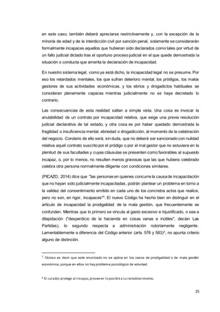 25
en este caso, también deberá apreciarse restrictivamente y, con la excepción de la
minoría de edad y de la interdicción civil por sanción penal, solamente se considerarán
formalmente incapaces aquellos que hubieran sido declarados como tales por virtud de
un fallo judicial dictado tras el oportuno proceso judicial en el que quede demostrada la
situación o conducta que amerita la declaración de incapacidad.
En nuestro sistema legal, como ya está dicho, la incapacidad legal no se presume. Por
eso los retardados mentales, los que sufran deterioro mental, los pródigos, los malos
gestores de sus actividades económicas, y los ebrios y drogadictos habituales se
consideran plenamente capaces mientras judicialmente no se haya decretado lo
contrario.
Las consecuencias de esta realidad saltan a simple vista. Una cosa es invocar la
anulabilidad de un contrato por incapacidad relativa, que exige una previa resolución
judicial declarativa de tal estado, y otra cosa es por haber quedado demostrada la
fragilidad o insuficiencia mental, ebriedad o drogadicción, al momento de la celebración
del negocio. Corolario de ello será, sin duda, que no deberá ser sancionado con nulidad
relativa aquel contrato suscrito por el pródigo o por el mal gestor que no estuviera en la
plenitud de sus facultades y cuyas cláusulas se presenten como favorables al supuesto
incapaz, o, por lo menos, no resulten menos gravosas que las que hubiera celebrado
celebra otra persona normalmente diligente con condiciones similares.
(PICAZO, 2014) dice que "las personas en quienes concurre la causade incapacitación
que no hayan sido judicialmente incapacitadas, podrán plantear un problema en torno a
la validez del consentimiento emitido en cada uno de los concretos actos que realice,
pero no son, en rigor, incapaces"5
. El nuevo Código ha hecho bien en distinguir en el
artículo de incapacidad la prodigalidad de la mala gestión, que frecuentemente se
confunden. Mientras que lo primero se vincula al gasto excesivo e injustificado, o sea a
dilapidación ("desperdicio de la hacienda en cosas vanas e inútiles", decían Las
Partidas), lo segundo respecta a administración notoriamente negligente.
Lamentablemente a diferencia del Código anterior (arts. 576 y 583)6
, no apunta criterio
alguno de distinción.
5
Ocioso es decir que este enunciado no se aplica en los casos de prodigalidad o de mala gestión
económica, porque en ellos no hay problema psicológico de voluntad.
6 El curador protege al incapaz,proveeen lo posiblea su restablecimiento.
 