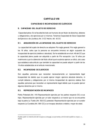 26
CAPITULO VIII
CAPACIDAD E INCAPACIDAD DE EJERCICIO
8. CAPACIDAD DEL SUJETO DE DERECHO
Capacidad plena: Es la facultad de todo ser humano de ser titular de derechos, deberes
u obligaciones y de ejercicios por sí mismos. Tenemos Capacidad de Goce Capacidad
de Ejercicio o de (Jurídico) Art. 3 CC Hecho. Art. 42 CC
8.1. ADQUISICIÓN DE LACAPACIDAD DEL SUJETO DE DERECHO
La capacidad del sujeto de derecho se adquiere Por regla general. Por regla general a
los 18 años, salvo que la persona se encuentre inmerso en algún supuesto de
incapacidad de ejercicio (relativa o absoluta). Se ha establecido en el art. 46 del CC que
la capacidad plena puede ser adquirida a partir de Por excepción. Los 16 años por
matrimonio o por la obtención del título oficial que le autorice ejercer un oficio, otro caso
que establece este artículo que también la capacidad se puede adquirir a partir de los
14 años establecidos en el artículo mencionado.
8.2. INCAPACIDAD DE EJERCICIO
Son aquellas personas que necesitan necesariamente un representante legal
Incapacidad de debido que no puede ejercer ningún ejercicio absoluta derecho, ni
cumplir deberes y obligaciones por sí misma. Incapacidad de ejercicio relativa Son
aquellas personas que necesitan un representante legal debido que no puede ejercer
algunos derechos por sí mismo.
8.3. REPRESENTACIÓN DE INCAPACES
Patria Potestad (Art. 418 Representación ejercida por los padres respecto CC) a sus
hijos. Representación ejercida por un tutor respecto a un menor que no se encuentre
bajo la patria La Tutela (Art. 502 CC) potestad. Representación ejercida por un curador
respecto La Curatela (Art. 564 CC) a un incapaz absoluto o relativo, mayor de edad.
Pueden pedir la interdicción del incapazsu cónyuge, sus parientes y el ministerio público. (rojasc.s.,
2014)
 