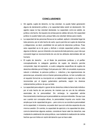 28
CONCLUSIONES
 Sin agente, sujeto de derecho, no hay voluntad, no puede haber generación
alguna de declaración jurídica; y la capacidad debe existir en declaración. Sin
agente capaz no hay voluntad declarada. La capacidad, como es sabido, es
jurídica o de hecho. Se requiere de ambas para la validez del acto. Sin capacidad
jurídica no puede haber acto, porque falta una voluntad idónea para crearlo.
 La capacidad de las personas físicas es la cualidad, aptitud o idoneidad legal de
toda persona -por el sólo hecho de serlo- que le permite ser sujeto de derechos
y obligaciones; es decir, posibilidad de ser parte de relaciones jurídicas. Pues
esta capacidad es la de goce y disfrute o simple capacidad jurídica, como
algunos la llaman, que es inherente a la esencia de toda persona y que más que
concesión legal es reconocimiento de uno de los atributos elementales del ser
humano
 El sujeto de derecho es el titular de posiciones jurídicas; y el perfilar
conceptualmente la categoría genérica de sujeto de derecho permite
comprender, bajo tal expresión, a cuatro categorías específicas de sujetos de
derechos referidas por el Código Civil peruano de 1,984: el concebido, la persona
natural o individual, la persona jurídica o colectiva y las organizaciones de
personas que, actuando como si fueran personas jurídicas, no han cumplido con
el requisito formal de su inscripción en un determinado registro o no han sido
reconocidas por el órgano gubernativo pertinente, según los diversos
ordenamientos jurídicos de que se trate
 La capacidad para adquirir o gozar de los derechos civiles la tiene todo individuo
por el solo hecho de ser persona, de manera que es uno de los atributos
esenciales de la personalidad. Sin embargo, la capacidad admite
fraccionamiento mientras que la personalidad es siempreindivisible. De aquí que
aun cuando son conceptos afines, la personalidad importa una noción más
amplia que la de capacidad de goce. - pero como no se concibe la personalidad
sin la capacidad, ni viceversa, se puede decir que son solo dos aspectos de una
misma cuestión. En cambio, la capacidad de ejercicio o la capacidad de obrar,
como la denominan algunos autores, consiste en hacer valer los derechos, sea
mediante la celebración de actos jurídicos, sea mediante la realización de ciertos
hechos que son lícitos en razón del derecho que se hace valer.
 