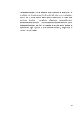 29
 La capacidad de ejercicio o de obra es el aspecto dinámico de la de goce, y en
virtud de la cual el sujeto, en ejercicio de su libertad, actúa su personalidad para
producir por su propia voluntad efectos jurídicos válidos para sí o para otros,
ejerciendo derechos y cumpliendo obligaciones responsabilizándose
directamente de su conducta. La capacidad de obrar se limita a impedir que los
incapaces intervengan por sí en los negocios, y para ello se les designa un
representante legal o judicial, el cual contraerá derechos y obligaciones en
nombre y para el incapaz.
 
