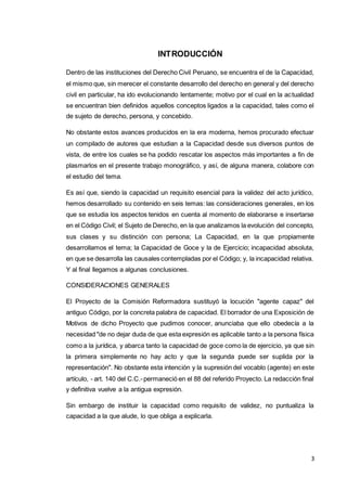 3
INTRODUCCIÓN
Dentro de las instituciones del Derecho Civil Peruano, se encuentra el de la Capacidad,
el mismo que, sin merecer el constante desarrollo del derecho en general y del derecho
civil en particular, ha ido evolucionando lentamente; motivo por el cual en la actualidad
se encuentran bien definidos aquellos conceptos ligados a la capacidad, tales como el
de sujeto de derecho, persona, y concebido.
No obstante estos avances producidos en la era moderna, hemos procurado efectuar
un compilado de autores que estudian a la Capacidad desde sus diversos puntos de
vista, de entre los cuales se ha podido rescatar los aspectos más importantes a fin de
plasmarlos en el presente trabajo monográfico, y así, de alguna manera, colabore con
el estudio del tema.
Es así que, siendo la capacidad un requisito esencial para la validez del acto jurídico,
hemos desarrollado su contenido en seis temas: las consideraciones generales, en los
que se estudia los aspectos tenidos en cuenta al momento de elaborarse e insertarse
en el Código Civil; el Sujeto de Derecho, en la que analizamos la evolución del concepto,
sus clases y su distinción con persona; La Capacidad, en la que propiamente
desarrollamos el tema; la Capacidad de Goce y la de Ejercicio; incapacidad absoluta,
en que se desarrolla las causales contempladas por el Código; y, la incapacidad relativa.
Y al final llegamos a algunas conclusiones.
CONSIDERACIONES GENERALES
El Proyecto de la Comisión Reformadora sustituyó la locución "agente capaz" del
antiguo Código, por la concreta palabra de capacidad. El borrador de una Exposición de
Motivos de dicho Proyecto que pudimos conocer, anunciaba que ello obedecía a la
necesidad "de no dejar duda de que esta expresión es aplicable tanto a la persona física
como a la jurídica, y abarca tanto la capacidad de goce como la de ejercicio, ya que sin
la primera simplemente no hay acto y que la segunda puede ser suplida por la
representación". No obstante esta intención y la supresión del vocablo (agente) en este
artículo, - art. 140 del C.C.-permaneció en el 88 del referido Proyecto. La redacción final
y definitiva vuelve a la antigua expresión.
Sin embargo de instituir la capacidad como requisito de validez, no puntualiza la
capacidad a la que alude, lo que obliga a explicarla.
 