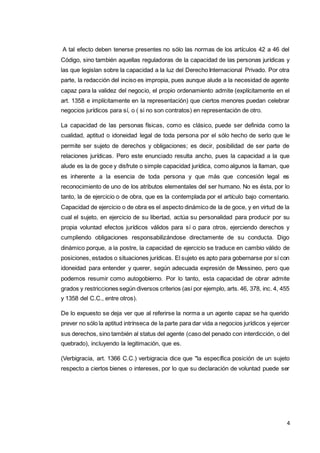 4
A tal efecto deben tenerse presentes no sólo las normas de los artículos 42 a 46 del
Código, sino también aquellas reguladoras de la capacidad de las personas jurídicas y
las que legislan sobre la capacidad a la luz del Derecho Internacional Privado. Por otra
parte, la redacción del inciso es impropia, pues aunque alude a la necesidad de agente
capaz para la validez del negocio, el propio ordenamiento admite (explícitamente en el
art. 1358 e implícitamente en la representación) que ciertos menores puedan celebrar
negocios jurídicos para sí, o ( si no son contratos) en representación de otro.
La capacidad de las personas físicas, como es clásico, puede ser definida como la
cualidad, aptitud o idoneidad legal de toda persona por el sólo hecho de serlo que le
permite ser sujeto de derechos y obligaciones; es decir, posibilidad de ser parte de
relaciones jurídicas. Pero este enunciado resulta ancho, pues la capacidad a la que
alude es la de goce y disfrute o simple capacidad jurídica, como algunos la llaman, que
es inherente a la esencia de toda persona y que más que concesión legal es
reconocimiento de uno de los atributos elementales del ser humano. No es ésta, por lo
tanto, la de ejercicio o de obra, que es la contemplada por el artículo bajo comentario.
Capacidad de ejercicio o de obra es el aspecto dinámico de la de goce, y en virtud de la
cual el sujeto, en ejercicio de su libertad, actúa su personalidad para producir por su
propia voluntad efectos jurídicos válidos para sí o para otros, ejerciendo derechos y
cumpliendo obligaciones responsabilizándose directamente de su conducta. Digo
dinámico porque, a la postre, la capacidad de ejercicio se traduce en cambio válido de
posiciones, estados o situaciones jurídicas. El sujeto es apto para gobernarse por sí con
idoneidad para entender y querer, según adecuada expresión de Messineo, pero que
podemos resumir como autogobierno. Por lo tanto, esta capacidad de obrar admite
grados y restricciones según diversos criterios (así por ejemplo, arts. 46, 378, inc. 4, 455
y 1358 del C.C., entre otros).
De lo expuesto se deja ver que al referirse la norma a un agente capaz se ha querido
prever no sólo la aptitud intrínseca de la parte para dar vida a negocios jurídicos y ejercer
sus derechos, sino también al status del agente (caso del penado con interdicción, o del
quebrado), incluyendo la legitimación, que es.
(Verbigracia, art. 1366 C.C.) verbigracia dice que "la específica posición de un sujeto
respecto a ciertos bienes o intereses, por lo que su declaración de voluntad puede ser
 