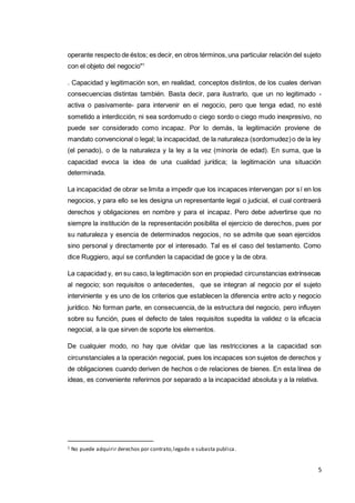 5
operante respecto de éstos; es decir, en otros términos,una particular relación del sujeto
con el objeto del negocio"1
. Capacidad y legitimación son, en realidad, conceptos distintos, de los cuales derivan
consecuencias distintas también. Basta decir, para ilustrarlo, que un no legitimado -
activa o pasivamente- para intervenir en el negocio, pero que tenga edad, no esté
sometido a interdicción, ni sea sordomudo o ciego sordo o ciego mudo inexpresivo, no
puede ser considerado como incapaz. Por lo demás, la legitimación proviene de
mandato convencional o legal; la incapacidad, de la naturaleza (sordomudez)o de la ley
(el penado), o de la naturaleza y la ley a la vez (minoría de edad). En suma, que la
capacidad evoca la idea de una cualidad jurídica; la legitimación una situación
determinada.
La incapacidad de obrar se limita a impedir que los incapaces intervengan por sí en los
negocios, y para ello se les designa un representante legal o judicial, el cual contraerá
derechos y obligaciones en nombre y para el incapaz. Pero debe advertirse que no
siempre la institución de la representación posibilita el ejercicio de derechos, pues por
su naturaleza y esencia de determinados negocios, no se admite que sean ejercidos
sino personal y directamente por el interesado. Tal es el caso del testamento. Como
dice Ruggiero, aquí se confunden la capacidad de goce y la de obra.
La capacidad y, en su caso, la legitimación son en propiedad circunstancias extrínsecas
al negocio; son requisitos o antecedentes, que se integran al negocio por el sujeto
interviniente y es uno de los criterios que establecen la diferencia entre acto y negocio
jurídico. No forman parte, en consecuencia, de la estructura del negocio, pero influyen
sobre su función, pues el defecto de tales requisitos supedita la validez o la eficacia
negocial, a la que sirven de soporte los elementos.
De cualquier modo, no hay que olvidar que las restricciones a la capacidad son
circunstanciales a la operación negocial, pues los incapaces son sujetos de derechos y
de obligaciones cuando deriven de hechos o de relaciones de bienes. En esta línea de
ideas, es conveniente referirnos por separado a la incapacidad absoluta y a la relativa.
1 No puede adquirir derechos por contrato,legado o subasta publica.
 