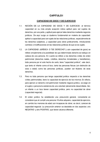 6
CAPITULO I
CAPACIDAD DE GOCE Y DE EJERCICIO
1.1. NOCIÓN DE LA CAPACIDAD DE GOCE Y DE EJERCICIO: el término
capacidad en su más amplia acepción indica aptitud para ser sujetos de
derechos, por una parte, y aptitud para ejercer tales derechos mediante negocios
jurídicos. De aquí surge un dualismo fundamental en materia de capacidad:
aptitud o capacidad para ser sujeto de las relaciones jurídicas, especialmente de
los derechos subjetivos, y capacidad para obrar jurídicamente, introduciendo
cambios o modificaciones en las relaciones jurídicas de que se es sujeto.
1.2. LA CAPACIDAD JURÍDICA O "DE DERECHO" y aún capacidad de goce) se
refiere simplemente a la posibilidad de que determinado derecho se radique en
cabeza de una persona. En cuanto se refiere a los derechos civiles de orden
patrimonial (derechos reales, créditos, derechos inmateriales y hereditarios),
toda persona por el solo hecho de serlo, tiene "capacidad jurídica", vale decir,
que tanto el infante como el loco, tanto las personas físicas (sin distinción de
sexo o edad) como las personas jurídicas, pueden ser titulares de esos
derechos.
1.3. Pero no toda persona que tenga capacidad jurídica respecto a los derechos
civiles patrimoniales, tiene la capacidad de ejercicio de los mismos. En efecto,
para ejercer un derecho civil patrimonial mediante negocio jurídico, se exige en
el sujeto o persona la existencia de una voluntad plenamente desarrollada. Así,
un infante o un loco tienen capacidad jurídica, pero no capacidad de obrar
(capacidad negocial).
1.4. El orden jurídico ha establecido una presunción general, consistente en
considerar que al cumplir una persona 18 años adquiere, capacidad de ejercicio,
en cambio los menores de edad son incapaces de obrar, es decir, carecen de
capacidad negocial. La presunción anterior se desdobla en dos aspectos: uno
NEGATIVO y otro POSITIVO, que tienen alcance diferente.
 