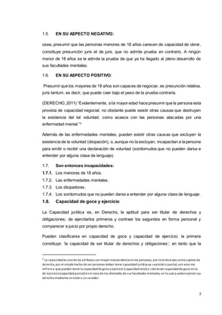 7
1.5. EN SU ASPECTO NEGATIVO:
osea, presumir que las personas menores de 18 años carecen de capacidad de obrar,
constituye presunción juris et de jure, que no admite prueba en contrario. A ningún
menor de 18 años se le admite la prueba de que ya ha llegado al pleno desarrollo de
sus facultades mentales.
1.6. EN SU ASPECTO POSITIVO:
Presumir que los mayores de 18 años son capaces de negociar, es presunción relativa,
juris tantum, es decir, que puede caer bajo el peso de la prueba contraria.
(DERECHO,2011) “Evidentemente, sila mayor edad hace presumir que la persona esta
provista de capacidad negocial, no obstante puede existir otras causas que destruyen
la existencia del tal voluntad, como acaece con las personas atacadas por una
enfermedad mental.”2
Además de las enfermedades mentales, pueden existir otras causas que excluyen la
existencia de la voluntad (disipación), o, aunque no la excluyan, incapacitan a la persona
para emitir o recibir una declaración de voluntad (sordomudos que no pueden darse a
entender por alguna clase de lenguaje).
1.7. Son entonces incapacidades:
1.7.1. Los menores de 18 años.
1.7.2. Las enfermedades mentales.
1.7.3. Los disipadores.
1.7.4. Los sordomudos que no pueden darse a entender por alguna clase de lenguaje.
1.8. Capacidad de goce y ejercicio
La Capacidad jurídica es, en Derecho, la aptitud para ser titular de derechos y
obligaciones; de ejercitarlos primeros y contraer los segundos en forma personal y
comparecer a juicio por propio derecho.
Pueden clasificarse en capacidad de goce y capacidad de ejercicio; la primera
constituye: ‘la capacidad de ser titular de derechos y obligaciones’; en tanto que la
2
La capacidades unode los atributos conmayor trascendencia enlas personas, por lotantoestas comosujetos de
derecho, por el simple hecho de ser personas deben tener capacidad jurídica ya seatotal o parcial, con esto me
refieroa que pueden tener la capacidadde goce yejercicio (capacidadtotal)o solotener capacidadde goce sinla
de ejercicio(capacidadparcial)enel casode los afectados de sus facultades mentales, enla cual p uedenejercer sus
derechomediante untutor o un curador.
 