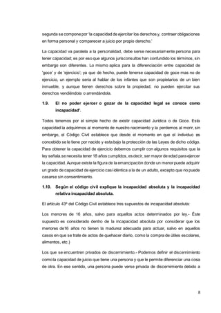 8
segunda se compone por ‘la capacidad de ejercitar los derechos y, contraer obligaciones
en forma personal y comparecer a juicio por propio derecho.’
La capacidad va paralela a la personalidad, debe serse necesariamente persona para
tener capacidad; es por eso que algunos jurisconsultos han confundido los términos, sin
embargo son diferentes. Lo mismo aplica para la diferenciación entre capacidad de
‘goce’ y de ‘ejercicio’; ya que de hecho, puede tenerse capacidad de goce mas no de
ejercicio, un ejemplo seria al hablar de los infantes que son propietarios de un bien
inmueble, y aunque tienen derechos sobre la propiedad, no pueden ejercitar sus
derechos vendiéndola o arrendándola.
1.9. El no poder ejercer o gozar de la capacidad legal se conoce como
incapacidad’.
Todos tenemos por el simple hecho de existir capacidad Jurídica o de Goce. Esta
capacidad la adquirimos al momento de nuestro nacimiento y la perdemos al morir, sin
embargo, el Código Civil establece que desde el momento en que el individuo es
concebido se le tiene por nacido y esta bajo la protección de las Leyes de dicho código.
Para obtener la capacidad de ejercicio debemos cumplir con algunos requisitos que la
ley señala.se necesita tener 18 años cumplidos, es decir, ser mayor de edad para ejercer
la capacidad. Aunque existe la figura de la emancipación donde un menorpuede adquirir
un grado de capacidad de ejercicio casi idéntica a la de un adulto, excepto que no puede
casarse sin consentimiento.
1.10. Según el código civil explique la incapacidad absoluta y la incapacidad
relativa incapacidad absoluta.
El artículo 43º del Código Civil establece tres supuestos de incapacidad absoluta:
Los menores de 16 años, salvo para aquellos actos determinados por ley.- Éste
supuesto es considerado dentro de la incapacidad absoluta por considerar que los
menores de16 años no tienen la madurez adecuada para actuar, salvo en aquellos
casos en que se trate de actos de quehacer diario, como la compra de útiles escolares,
alimentos, etc.)
Los que se encuentren privados de discernimiento.- Podemos definir el discernimiento
comola capacidad de juicio que tiene una persona y que le permite diferenciar una cosa
de otra. En ese sentido, una persona puede verse privada de discernimiento debido a
 