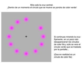Mira solo la cruz central.
¡Dentro de un momento el circulo que se mueve se pondra de color verde!




                                               Si continuas mirando la cruz
                                               fijamente, en un poco rato
                                               desapareceran los circulos
                                               de color lila y solo se vera el
                                               circulo verde que se traslada
                                               por la pantalla...

                                               (Que en realidad es un
                                               circulo de color lila)
 