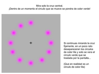 Mira solo la cruz central.
¡Dentro de un momento el circulo que se mueve se pondra de color verde!




                                               Si continuas mirando la cruz
                                               fijamente, en un poco rato
                                               desapareceran los circulos
                                               de color lila y solo se vera el
                                               circulo verde que se
                                               traslada por la pantalla...

                                               (Que en realidad es un
                                               circulo de color lila)
 