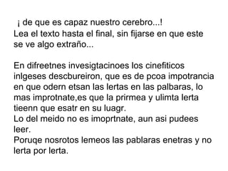   ¡ de que es capaz nuestro cerebro...! Lea el texto hasta el final, sin fijarse en que este se ve algo extraño... En difreetnes invesigtacinoes los cinefiticos inlgeses descbureiron, que es de pcoa impotrancia en que odern etsan las lertas en las palbaras, lo mas improtnate,es que la prirmea y ulimta lerta tieenn que esatr en su luagr.  Lo del meido no es imoprtnate, aun asi pudees leer. Poruqe nosrotos lemeos las pablaras enetras y no lerta por lerta. 