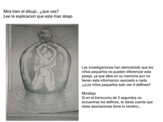 Mira bien el dibujo...¿que ves?
Lee la explicacion que esta mas abajo
Las investigaciones han demostrado que los
niños pequeños no pueden diferenciar esta
pareja, ya que ellos en su memoria aun no
tienen esta informacion asociada a nada.
¡¡¡Los niños pequeños solo ven 9 delfines!!
Moraleja
Si en el transcurso de 3 segundos no
encuentras los delfines, te daras cuenta que
clase asociaciones tiene tu cerebro...
 