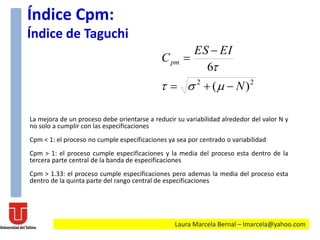 La mejora de un proceso debe orientarse a reducir su variabilidad alrededor del valor N y
no solo a cumplir con las especificaciones
Cpm < 1: el proceso no cumple especificaciones ya sea por centrado o variabilidad
Cpm > 1: el proceso cumple especificaciones y la media del proceso esta dentro de la
tercera parte central de la banda de especificaciones
Cpm > 1.33: el proceso cumple especificaciones pero ademas la media del proceso esta
dentro de la quinta parte del rango central de especificaciones
22
)(
6
N
EIES
Cpm





Índice Cpm:
Índice de Taguchi
Laura Marcela Bernal – lmarcela@yahoo.com
 
