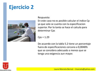 Respuesta:
En este caso no es posible calcular el indice Cp
ya que solo se cuenta con la especificacion
superior. Por lo tanto se hace el calculo para
determinar Cps
Cps = 1.29
De acuerdo con la tabla 5.2 tiene un porcentaje
fuera de especificaciones cercano a 0,0048%
que se considera adecuado a menos que se
tenga una exigencia aun mayor.
Laura Marcela Bernal – lmarcela@yahoo.com
Ejercicio 2
 