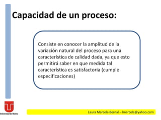 Capacidad de un proceso:
Laura Marcela Bernal – lmarcela@yahoo.com
Consiste en conocer la amplitud de la
variación natural del proceso para una
característica de calidad dada, ya que esto
permitirá saber en que medida tal
característica es satisfactoria (cumple
especificaciones)
 