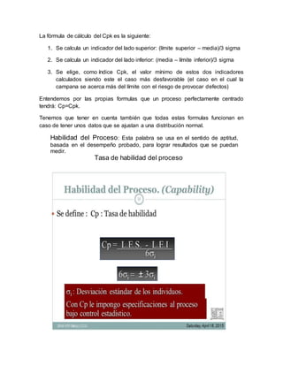 La fórmula de cálculo del Cpk es la siguiente:
1. Se calcula un indicador del lado superior: (límite superior – media)/3 sigma
2. Se calcula un indicador del lado inferior: (media – límite inferior)/3 sigma
3. Se elige, como índice Cpk, el valor mínimo de estos dos indicadores
calculados siendo este el caso más desfavorable (el caso en el cual la
campana se acerca más del límite con el riesgo de provocar defectos)
Entendemos por las propias formulas que un proceso perfectamente centrado
tendrá: Cp=Cpk.
Tenemos que tener en cuenta también que todas estas formulas funcionan en
caso de tener unos datos que se ajustan a una distribución normal.
Habilidad del Proceso: Esta palabra se usa en el sentido de aptitud,
basada en el desempeño probado, para lograr resultados que se puedan
medir.
Tasa de habilidad del proceso
 