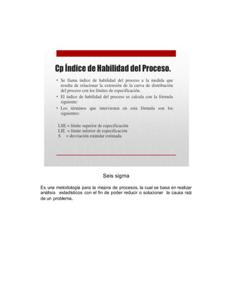 Seis sigma
Es una metodología para la mejora de procesos, la cual se basa en realizar
análisis estadísticos con el fin de poder reducir o solucionar la causa raíz
de un problema.
 