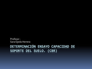 DETERMINACIÓN ENSAYO CAPACIDAD DE
SOPORTE DEL SUELO. (CBR)
Profesor :
Sara Ojeda Herrera
 