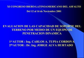 XI CONGRESO IBERO-LATINOAMERICANO DEL ASFALTO
Del 12 al 16 de Noviembre 2001
EVALUACION DE LAS CAPACIDAD DE SOPORTE DEL
TERRENO POR MEDIO DE UN EQUIPO DE
PENETRACION DINAMICA
1erAUTOR : Ing. CARLOS A. TUPIA CORDOVA
2doAUTOR : Dr. Ing. JORGE ALVA HURTADO
 