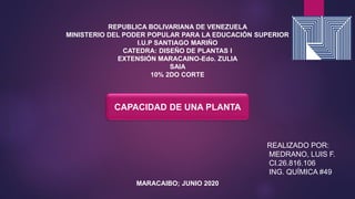 REPUBLICA BOLIVARIANA DE VENEZUELA
MINISTERIO DEL PODER POPULAR PARA LA EDUCACIÓN SUPERIOR
I.U.P SANTIAGO MARIÑO
CATEDRA: DISEÑO DE PLANTAS I
EXTENSIÓN MARACAINO-Edo. ZULIA
SAIA
10% 2DO CORTE
REALIZADO POR:
MEDRANO, LUIS F.
CI.26.816.106
ING. QUÍMICA #49
MARACAIBO; JUNIO 2020
CAPACIDAD DE UNA PLANTA
 