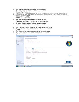 1. QUE SISTEMA OPERATIVO TIENE EL COMPUTADOR
Windows7 professional
2. DETERMINE LA CAPACIDAD DE ALMACENAMIENTODE DATOS YCUANTAS PARTICIONES
TIENE EL COMPUTADOR
275.6GB en2 particiones
3. QUE TIPO DE PROCESADOR TIENE EL COMPUTADOR
AMD E-300 APUwith radeon(tm) HD Graphics1.30 GHz
4. CUANTOSPROCESADORES TIENE EL COMPUTADOR
1
5. QUE CAPACIDAD TIENE EL COMPUTADOR EN MEMORIA RAM
2,00GB
6. QUE MEMORIA RAM TIENE DISPONIBLE EL COMPUTADOR
1,60 GB
