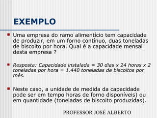 PROFESSOR JOSÉ ALBERTO
EXEMPLO
 Uma empresa do ramo alimentício tem capacidade
de produzir, em um forno contínuo, duas toneladas
de biscoito por hora. Qual é a capacidade mensal
desta empresa ?
 Resposta: Capacidade instalada = 30 dias x 24 horas x 2
toneladas por hora = 1.440 toneladas de biscoitos por
mês.
 Neste caso, a unidade de medida da capacidade
pode ser em tempo horas de forno disponíveis) ou
em quantidade (toneladas de biscoito produzidas).
 