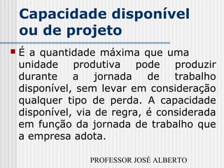 PROFESSOR JOSÉ ALBERTO
Capacidade disponível
ou de projeto
 É a quantidade máxima que uma
unidade produtiva pode produzir
durante a jornada de trabalho
disponível, sem levar em consideração
qualquer tipo de perda. A capacidade
disponível, via de regra, é considerada
em função da jornada de trabalho que
a empresa adota.
 
